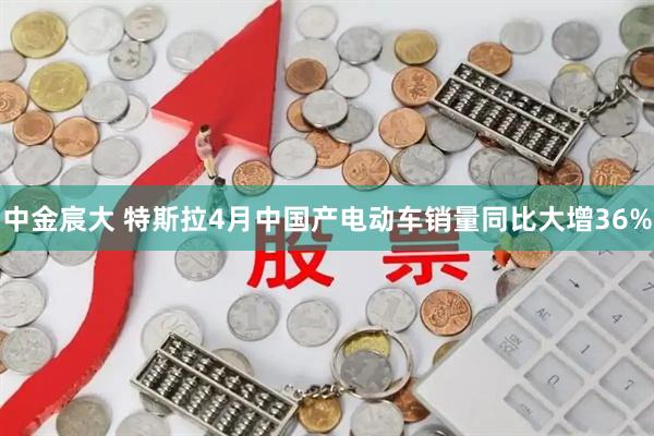 中金宸大 特斯拉4月中国产电动车销量同比大增36%